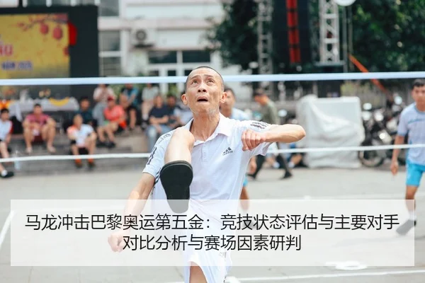 马龙冲击巴黎奥运第五金：竞技状态评估与主要对手对比分析与赛场因素研判