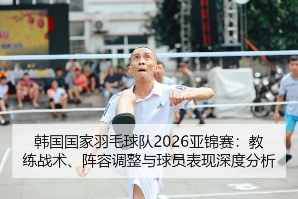 韩国国家羽毛球队2026亚锦赛：教练战术、阵容调整与球员表现深度分析