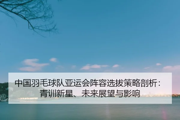 zhong-guo-yu-mao-qiu-dui-ya-yun-hui-zhen-rong-xuan-ba-ce-lve-pou-xi-qing-xun-xin-xing-wei-lai-zhan-wang-yu-ying-xiang-2-779.jpg